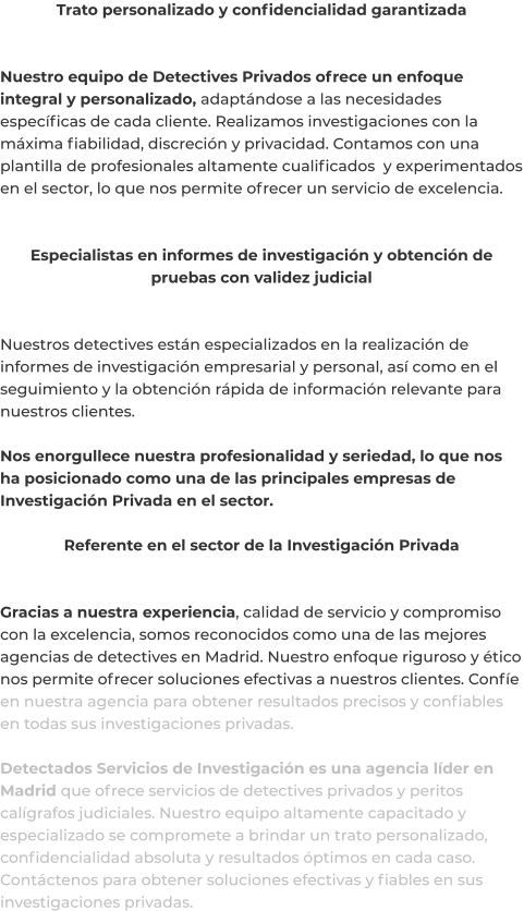 Trato personalizado y confidencialidad garantizada   Nuestro equipo de Detectives Privados ofrece un enfoque integral y personalizado, adaptándose a las necesidades específicas de cada cliente. Realizamos investigaciones con la máxima fiabilidad, discreción y privacidad. Contamos con una plantilla de profesionales altamente cualificados  y experimentados en el sector, lo que nos permite ofrecer un servicio de excelencia.   Especialistas en informes de investigación y obtención de pruebas con validez judicial   Nuestros detectives están especializados en la realización de informes de investigación empresarial y personal, así como en el seguimiento y la obtención rápida de información relevante para nuestros clientes.  Nos enorgullece nuestra profesionalidad y seriedad, lo que nos ha posicionado como una de las principales empresas de Investigación Privada en el sector.  Referente en el sector de la Investigación Privada   Gracias a nuestra experiencia, calidad de servicio y compromiso con la excelencia, somos reconocidos como una de las mejores agencias de detectives en Madrid. Nuestro enfoque riguroso y ético nos permite ofrecer soluciones efectivas a nuestros clientes. Confíe en nuestra agencia para obtener resultados precisos y confiables en todas sus investigaciones privadas.  Detectados Servicios de Investigación es una agencia líder en Madrid que ofrece servicios de detectives privados y peritos calígrafos judiciales. Nuestro equipo altamente capacitado y especializado se compromete a brindar un trato personalizado, confidencialidad absoluta y resultados óptimos en cada caso. Contáctenos para obtener soluciones efectivas y fiables en sus investigaciones privadas.