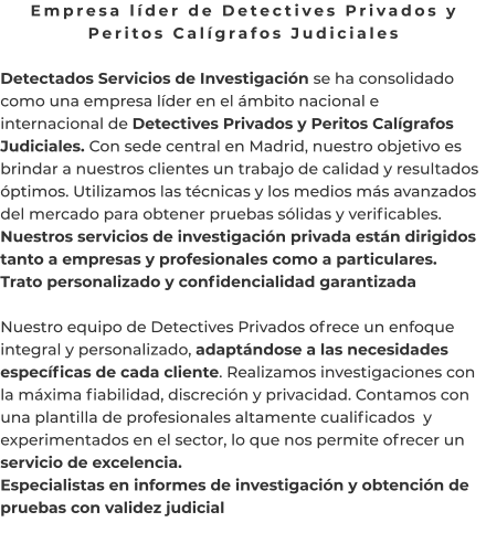 Empresa líder de Detectives Privados y Peritos Calígrafos Judiciales  Detectados Servicios de Investigación se ha consolidado como una empresa líder en el ámbito nacional e internacional de Detectives Privados y Peritos Calígrafos Judiciales. Con sede central en Madrid, nuestro objetivo es brindar a nuestros clientes un trabajo de calidad y resultados óptimos. Utilizamos las técnicas y los medios más avanzados del mercado para obtener pruebas sólidas y verificables. Nuestros servicios de investigación privada están dirigidos tanto a empresas y profesionales como a particulares. Trato personalizado y confidencialidad garantizada  Nuestro equipo de Detectives Privados ofrece un enfoque integral y personalizado, adaptándose a las necesidades específicas de cada cliente. Realizamos investigaciones con la máxima fiabilidad, discreción y privacidad. Contamos con una plantilla de profesionales altamente cualificados  y experimentados en el sector, lo que nos permite ofrecer un servicio de excelencia. Especialistas en informes de investigación y obtención de pruebas con validez judicial
